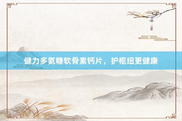 健力多氨糖软骨素钙片，护枢纽更健康